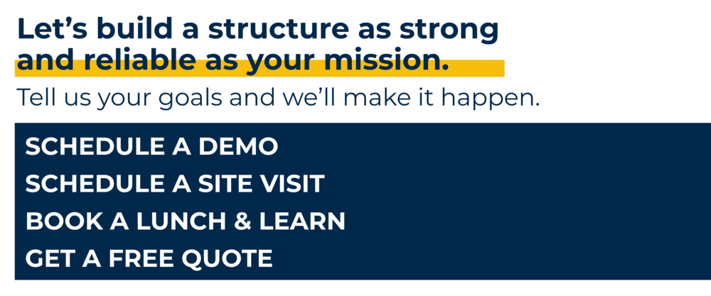 Let's build a structure as strong and reliable as your mission. Tell us your goals and we'll make it happen. Schedule a demo, schedule a site visit, book a lunch and learn, and/or get a free quote.